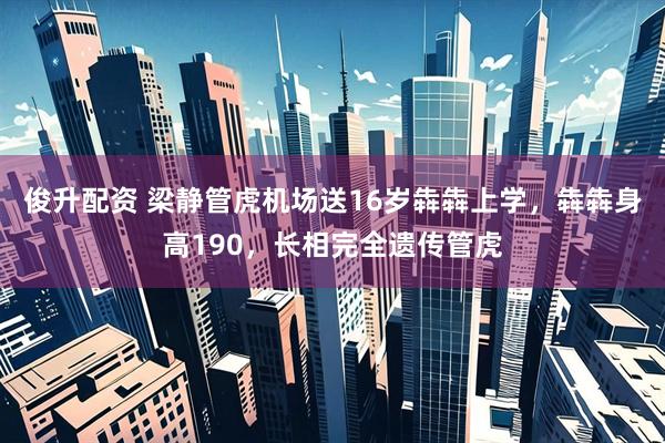 俊升配资 梁静管虎机场送16岁犇犇上学，犇犇身高190，长相完全遗传管虎