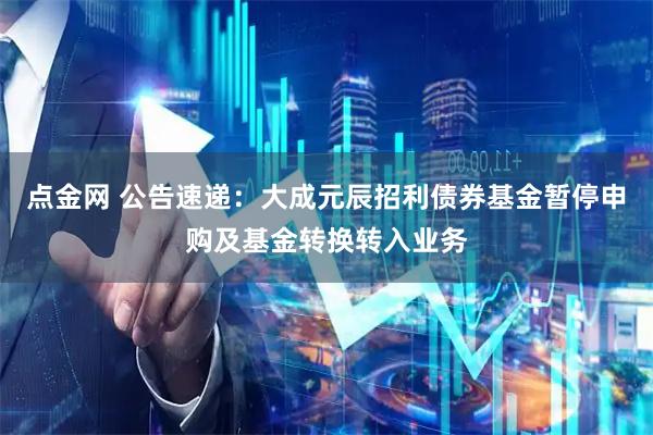 点金网 公告速递：大成元辰招利债券基金暂停申购及基金转换转入业务