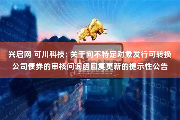 兴启网 可川科技: 关于向不特定对象发行可转换公司债券的审核问询函回复更新的提示性公告
