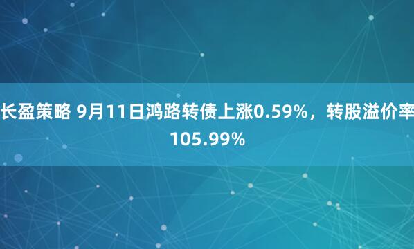 长盈策略 9月11日鸿路转债上涨0.59%，转股溢价率105.99%