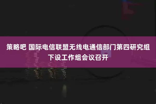 策略吧 国际电信联盟无线电通信部门第四研究组下设工作组会议召开