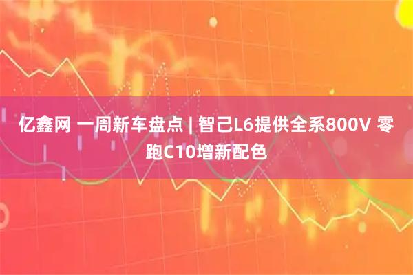 亿鑫网 一周新车盘点 | 智己L6提供全系800V 零跑C10增新配色