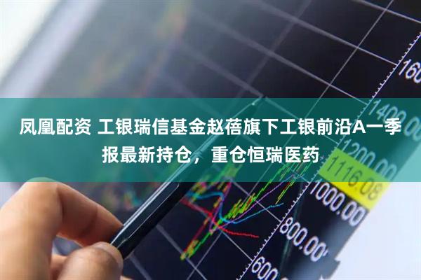 凤凰配资 工银瑞信基金赵蓓旗下工银前沿A一季报最新持仓，重仓恒瑞医药