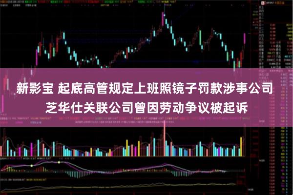 新影宝 起底高管规定上班照镜子罚款涉事公司 芝华仕关联公司曾因劳动争议被起诉