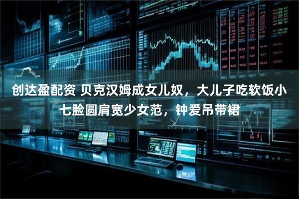 创达盈配资 贝克汉姆成女儿奴，大儿子吃软饭小七脸圆肩宽少女范，钟爱吊带裙