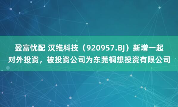 盈富忧配 汉维科技（920957.BJ）新增一起对外投资，被投资公司为东莞榈想投资有限公司