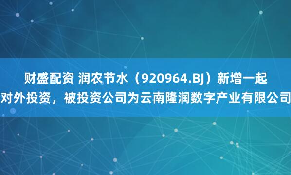 财盛配资 润农节水（920964.BJ）新增一起对外投资，被投资公司为云南隆润数字产业有限公司