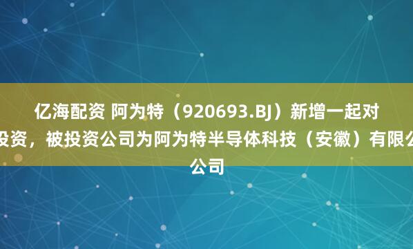 亿海配资 阿为特（920693.BJ）新增一起对外投资，被投资公司为阿为特半导体科技（安徽）有限公司