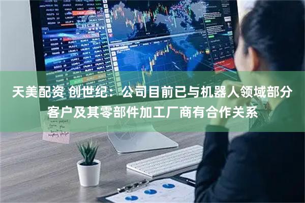 天美配资 创世纪：公司目前已与机器人领域部分客户及其零部件加工厂商有合作关系