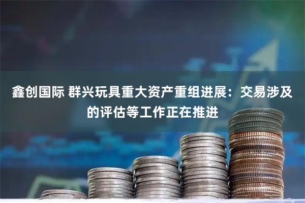 鑫创国际 群兴玩具重大资产重组进展：交易涉及的评估等工作正在推进