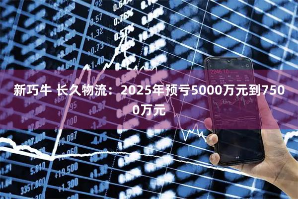 新巧牛 长久物流：2025年预亏5000万元到7500万元