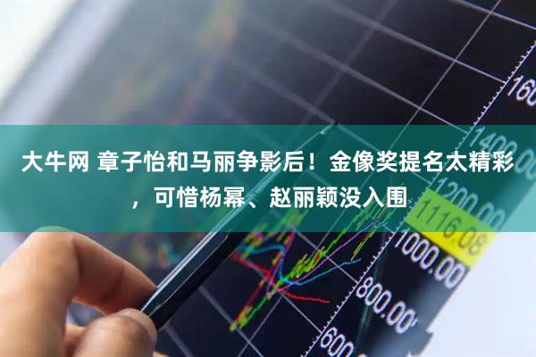 大牛网 章子怡和马丽争影后！金像奖提名太精彩，可惜杨幂、赵丽颖没入围