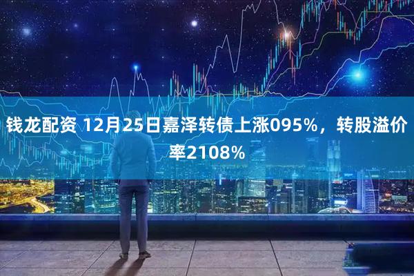 钱龙配资 12月25日嘉泽转债上涨095%，转股溢价率2108%