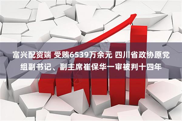 富兴配资端 受贿6539万余元 四川省政协原党组副书记、副主席崔保华一审被判十四年