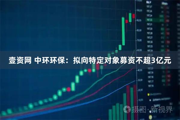 壹资网 中环环保：拟向特定对象募资不超3亿元