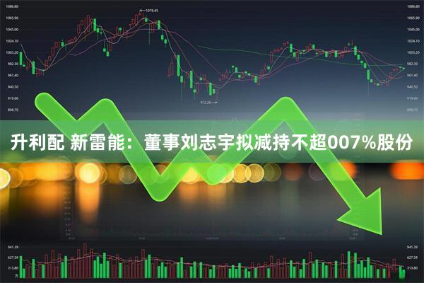 升利配 新雷能：董事刘志宇拟减持不超007%股份