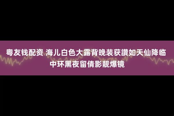 粤友钱配资 海儿白色大露背晚装获讚如天仙降临 中环黑夜留倩影靓爆镜