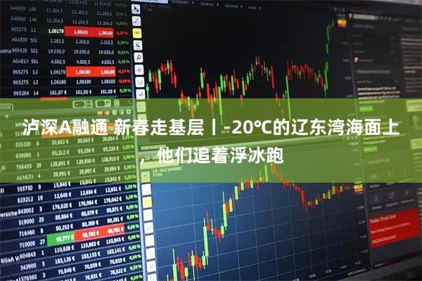 泸深A融通 新春走基层丨-20℃的辽东湾海面上，他们追着浮冰跑