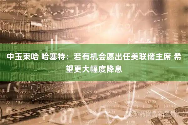 中玉束哈 哈塞特：若有机会愿出任美联储主席 希望更大幅度降息