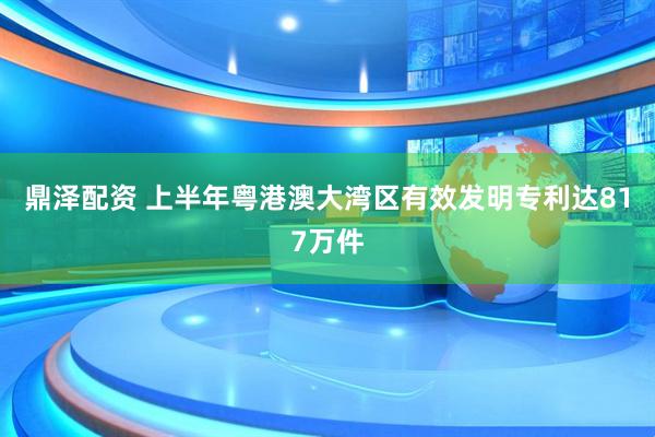 鼎泽配资 上半年粤港澳大湾区有效发明专利达817万件