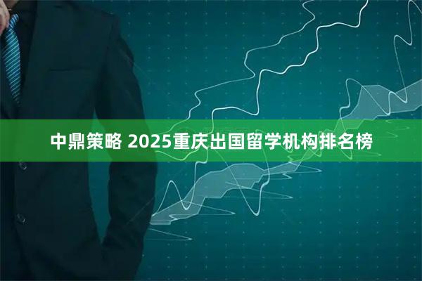 中鼎策略 2025重庆出国留学机构排名榜