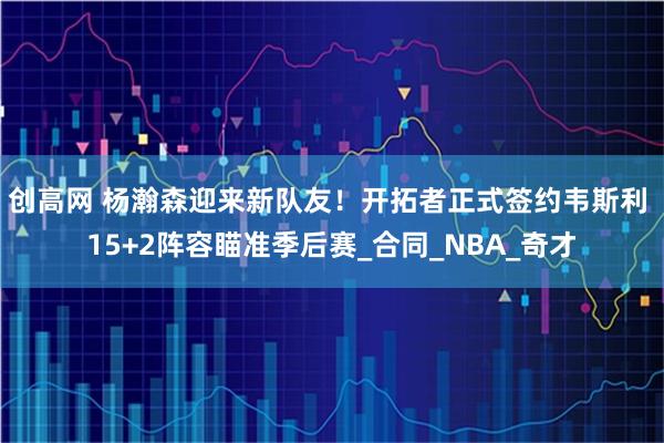 创高网 杨瀚森迎来新队友！开拓者正式签约韦斯利 15+2阵容瞄准季后赛_合同_NBA_奇才