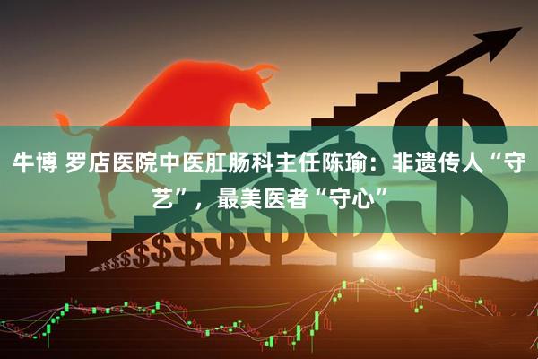 牛博 罗店医院中医肛肠科主任陈瑜：非遗传人“守艺”，最美医者“守心”