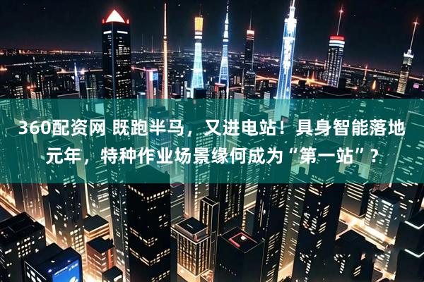 360配资网 既跑半马，又进电站！具身智能落地元年，特种作业场景缘何成为“第一站”？
